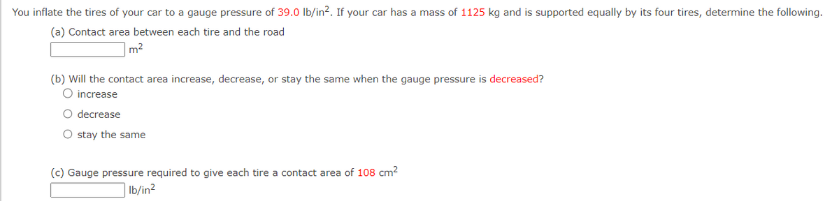 You inflate the tires of your car to a gauge pressure of 39.0 lb/in². If your car has a mass of 1125 kg and is supported equally by its four tires, determine the following.
(a) Contact area between each tire and the road
m²
(b) Will the contact area increase, decrease, or stay the same when the gauge pressure is decreased?
O increase
O decrease
O stay the same
(c) Gauge pressure required to give each tire a contact area of 108 cm²
lb/in²