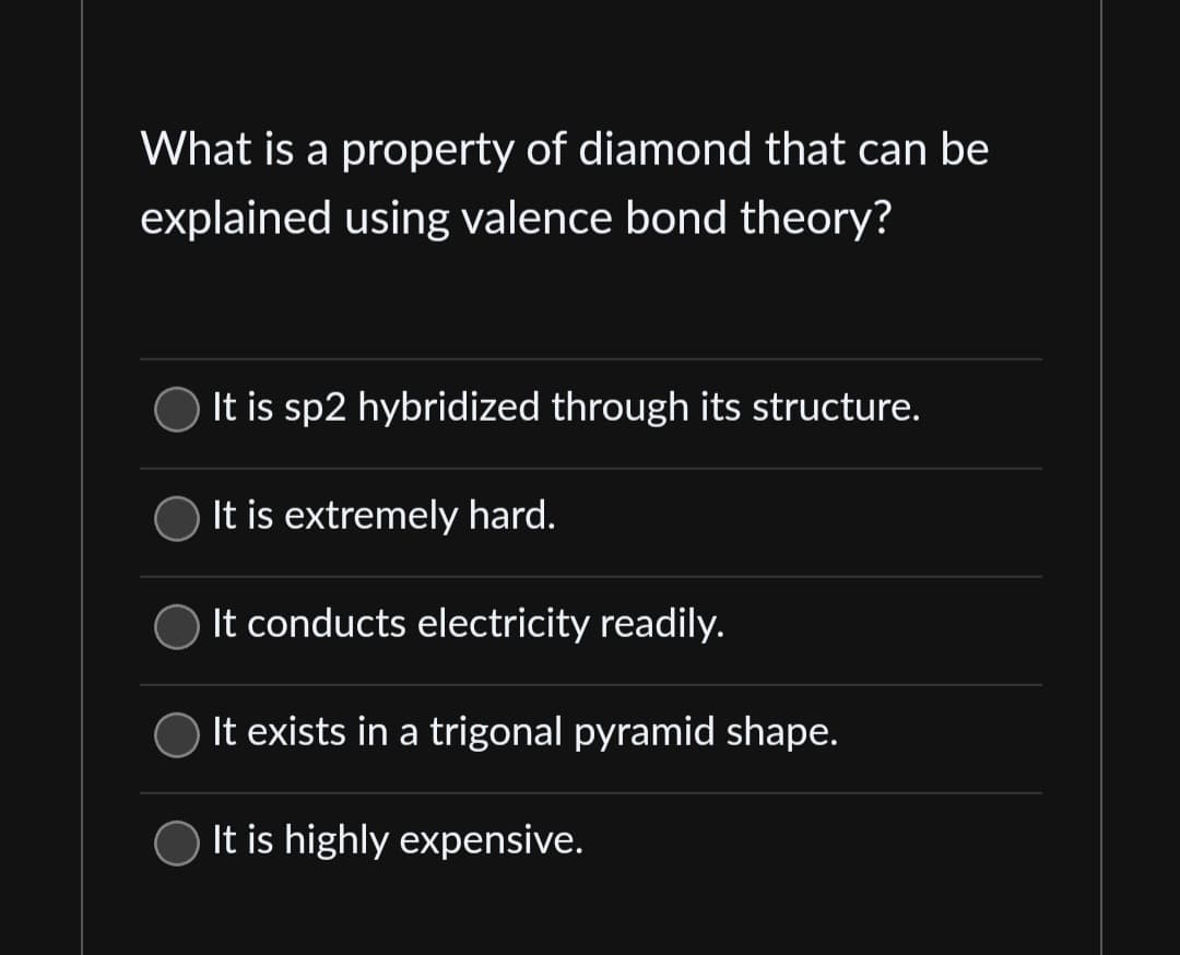 What is a property of diamond that can be
explained using valence bond theory?
It is sp2 hybridized through its structure.
It is extremely hard.
It conducts electricity readily.
It exists in a trigonal pyramid shape.
It is highly expensive.