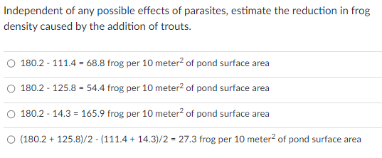 Independent of any possible effects of parasites, estimate the reduction in frog
density caused by the addition of trouts.
180.2 - 111.4 68.8 frog per 10 meter² of pond surface area
180.2 - 125.8 = 54.4 frog per 10 meter² of pond surface area
180.2 - 14.3=165.9 frog per 10 meter² of pond surface area
(180.2 + 125.8)/2-(111.4 +14.3)/2 = 27.3 frog per 10 meter² of pond surface area