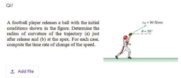 A football player releases a ball with the initial
conditions shown in the figure. Detemine the
radius of curvature of the trajectory (a) just
after release and (b) at the apex. For each case,
compute the time rate of change of the speed.
Vo = 80 f/sec
e= 35
