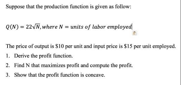 Suppose that the production function is given as follow:
Q(N) = 22VN, where N = units of labor employed
The price of output is $10 per unit and input price is $15 per unit employed.
1. Derive the profit function.
2. Find N that maximizes profit and compute the profit.
3. Show that the profit function is concave.
