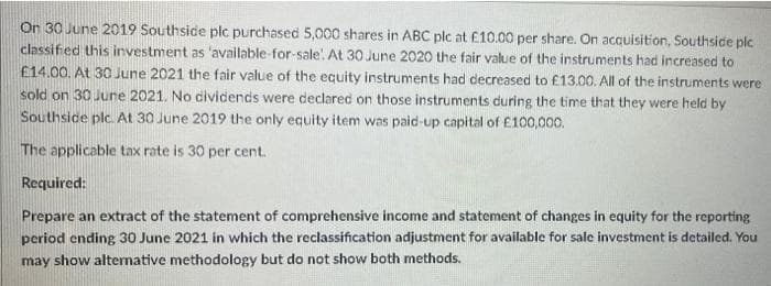 On 30 June 2019 Southside plc purchased 5,000 shares in ABC plc at £10.00 per share. On acquisition, Southside plc
classified this investment as 'available-for-sale!. At 30 June 2020 the fair value of the instruments had increased to
£14.00. At 30 June 2021 the fair value of the equity instruments had decreased to £13.00. All of the instruments were
sold on 30 June 2021. No dividends were declared on those instruments during the time that they were held by
Southside plc. At 30 June 2019 the only equity item was paid-up capital of £100,000.
The applicable tax rate is 30 per cent.
Required:
Prepare an extract of the statement of comprehensive income and statement of changes in equity for the reporting
period ending 30 June 2021 in which the reclassification adjustment for available for sale investment is detailed. You
may show alternative methodology but do not show both methods.
