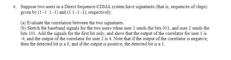 4. Suppose two users in a Direct Sequence-CDMA system have signatures (that is, sequences of chips)
given by (1 -1 1-1) and (1 1 -1 -1), respectively.
(a) Evaluate the correlation between the two signatures.
(b) Sketch the baseband signals for the two users when user 1 sends the bits 011, and user 2 sends the
bits 101. Add the signals for the first bit only, and show that the output of the correlator for user 1 is
-4, and the output of the correlator for user 2 is 4. Note that if the output of the correlator is negative,
then the detected bit is a 0, and if the output is positive, the detected bit is a 1.
