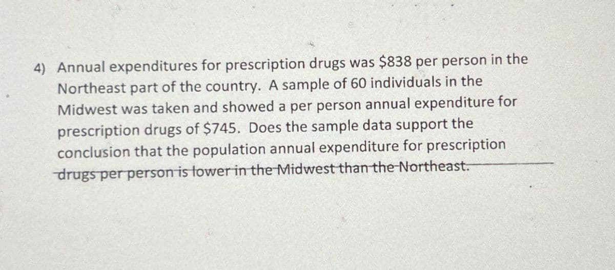 4) Annual expenditures for prescription drugs was $838 per person in the
Northeast part of the country. sample of 60 individuals in the
Midwest was taken and showed a per person annual expenditure for
prescription drugs of $745. Does the sample data support the
conclusion that the population annual expenditure for prescription
drugs per person is lower in the Midwest than the Northeast.
