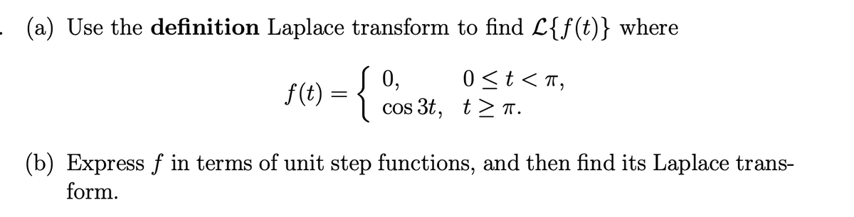 (a) Use the definition Laplace transform to find L{f(t)} where
0,
0 ≤ t < π,
ƒ(
f(1) = {
cos 3t, t≥ π.
(b) Express f in terms of unit step functions, and then find its Laplace trans-
form.