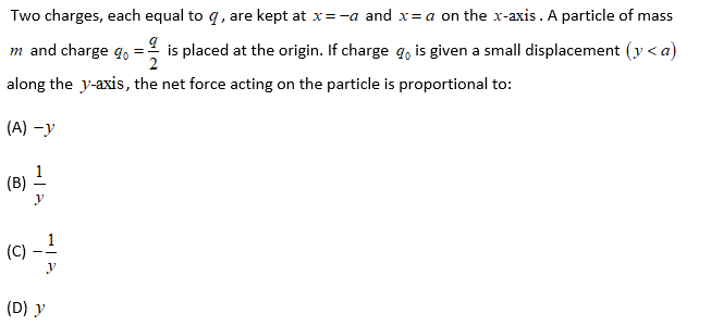 Two charges, each equal to q, are kept at x=-a and x= a on the x-axis. A particle of mass
is placed at the origin. If charge q, is given a small displacement (y < a)
2
m and charge q.
along the y-axis, the net force acting on the particle is proportional to:
(A) -y
(B) -
(C)
1
(D) y
