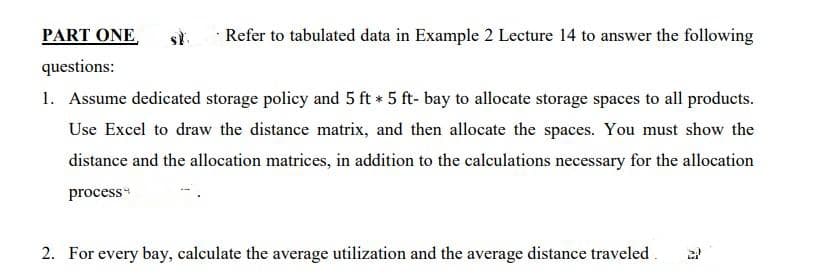 PART ONE,
st.
Refer to tabulated data in Example 2 Lecture 14 to answer the following
questions:
1. Assume dedicated storage policy and 5 ft * 5 ft- bay to allocate storage spaces to all products.
Use Excel to draw the distance matrix, and then allocate the spaces. You must show the
distance and the allocation matrices, in addition to the calculations necessary for the allocation
process*
2. For every bay, calculate the average utilization and the average distance traveled.
