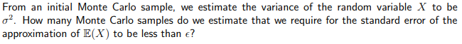 From an initial Monte Carlo sample, we estimate the variance of the random variable X to be
o?. How many Monte Carlo samples do we estimate that we require for the standard error of the
approximation of E(X) to be less than e?

