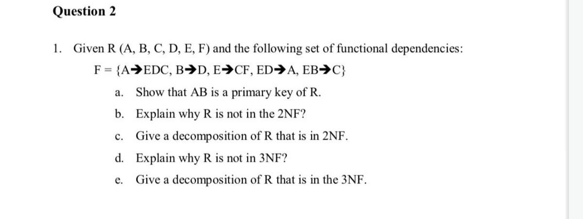 Question 2
1. Given R (A, B, C, D, E, F) and the following set of functional dependencies:
F = {A→EDC, B→D, E→CF, ED→A, EB→C}
a. Show that AB is a primary key of R.
b. Explain why R is not in the 2NF?
c. Give a decomposition of R that is in 2NF.
d. Explain why R is not in 3NF?
Give a decomposition of R that is in the 3NF.
е.
