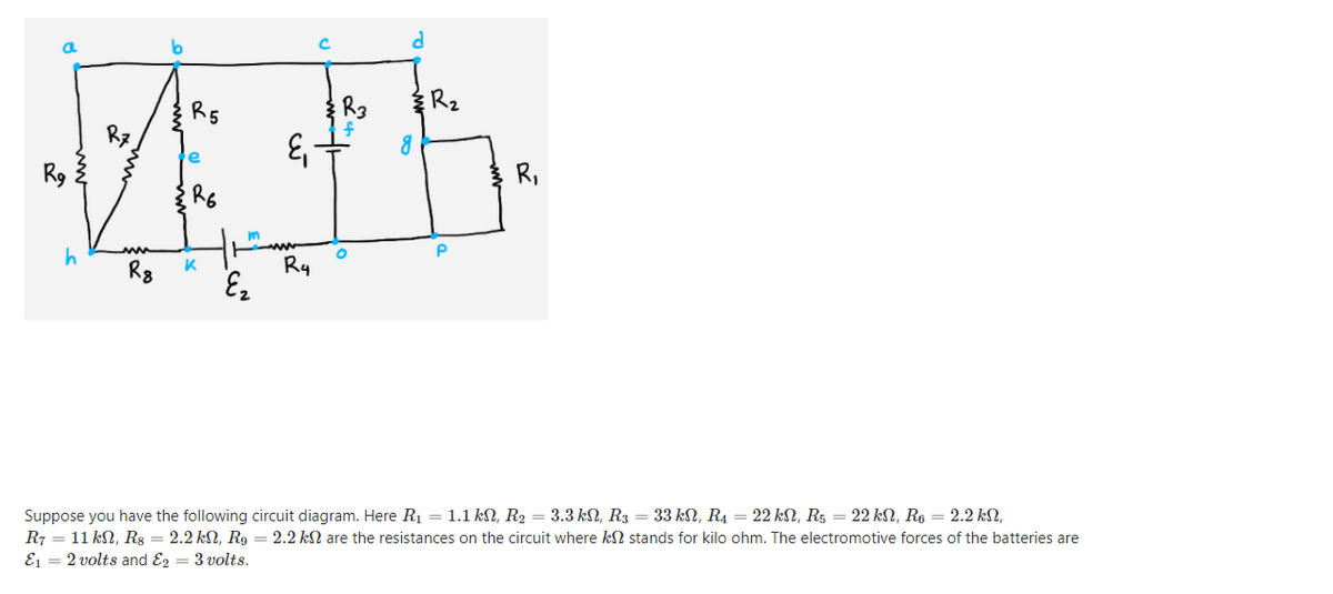 R5
Rz
R9
R,
R6
R8
K
Ry
Suppose you have the following circuit diagram. Here R1 = 1.1 kN, R2 = 3.3 kN, R3 = 33 kN, R4 = 22 kN, R5 = 22 kN, R6 = 2.2 kN,
R7 = 11 kN, Rg = 2.2 kN, R9 = 2.2 kN are the resistances on the circuit where kN stands for kilo ohm. The electromotive forces of the batteries are
E1 = 2 volts and E2 = 3 volts.
