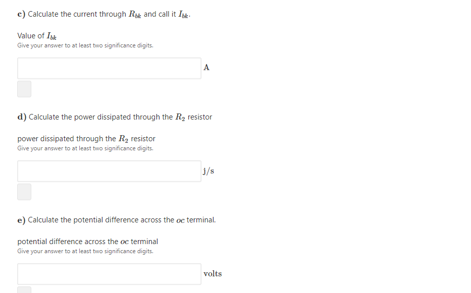 c) Calculate the current through Rk and call it Ipk.
Value of Ibk
Give your answer to at least two significance digits.
A
d) Calculate the power dissipated through the R2 resistor
power dissipated through the R2 resistor
Give your answer to at least two significance digits.
j/s
e) Calculate the potential difference across the oc terminal.
potential difference across the oc terminal
Give your answer to at least two significance digits.
volts
