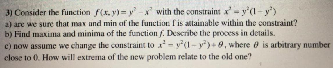 3) Consider the function f(x, y) = y-x with the constraint x= y'(1- y')
a) are we sure that max and min of the function f is attainable within the constraint?
b) Find maxima and minima of the function f. Describe the process in details.
c) now assume we change the constraint to x = y'(1-y')+0, where 0 is arbitrary number
close to 0. How will extrema of the new problem relate to the old one?
