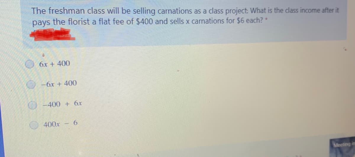The freshman class will be selling carnations as a class project. What is the class income after it
pays the florist a flat fee of $400 and sells x carnations for $6 each? *
6x + 400
-6x + 400
O -400 + 6x
400x-6
Meeting in
