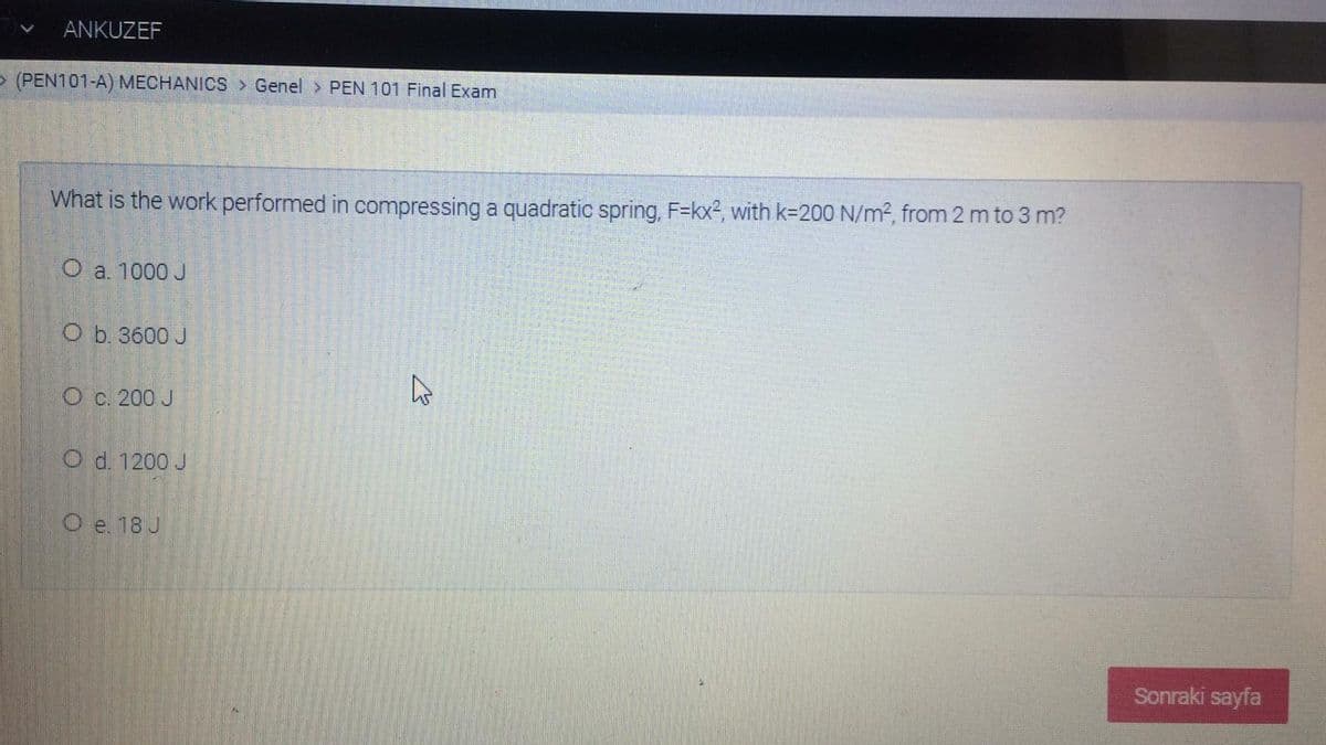 ANKUZEF
> (PEN101-A) MECHANICS > Genel > PEN 101 Final Exam
What is the work performed in compressing a quadratic spring, F=kx2, with k=200 N/m2, from 2 m to 3 m?
O a. 1000 J
O b. 3600 J
O c. 200 J
O d. 1200 J
O e. 18 J
Sonraki sayfa
