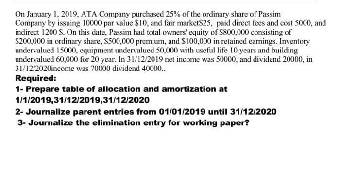 On January 1, 2019, ATA Company purchased 25% of the ordinary share of Passim
Company by issuing 10000 par value $10, and fair market$25, paid direct fees and cost 5000, and
indirect 1200 S. On this date, Passim had total owners' equity of $800,000 consisting of
S200,000 in ordinary share, $500,000 premium, and S100,000 in retained earnings. Inventory
undervalued 15000, equipment undervalued 50,000 with useful life 10 years and building
undervalued 60,000 for 20 year. In 31/12/2019 net income was 50000, and dividend 20000, in
31/12/2020income was 70000 dividend 40000..
Required:
1- Prepare table of allocation and amortization at
1/1/2019,31/12/2019,31/12/2020
2- Journalize parent entries from 01/01/2019 until 31/12/2020
3- Journalize the elimination entry for working paper?
