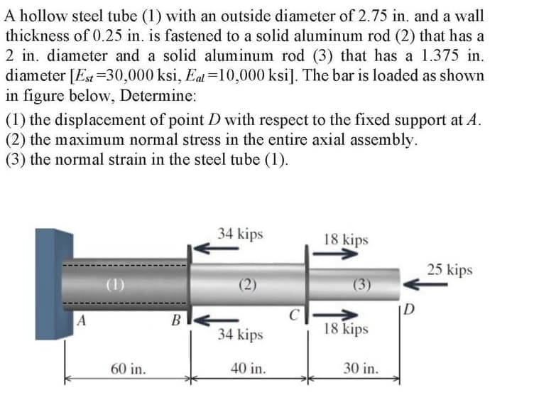 A hollow steel tube (1) with an outside diameter of 2.75 in. and a wall
thickness of 0.25 in. is fastened to a solid aluminum rod (2) that has a
2 in. diameter and a solid aluminum rod (3) that has a 1.375 in.
diameter [Est =30,000 ksi, Eat =10,000 ksi]. The bar is loaded as shown
in figure below, Determine:
(1) the displacement of point D with respect to the fixed support at A.
(2) the maximum normal stress in the entire axial assembly.
(3) the normal strain in the steel tube (1).
34 kips
18 kips
25 kips
(1)
(2)
(3)
D
B
34 kips
18 kips
60 in.
40 in.
30 in.
