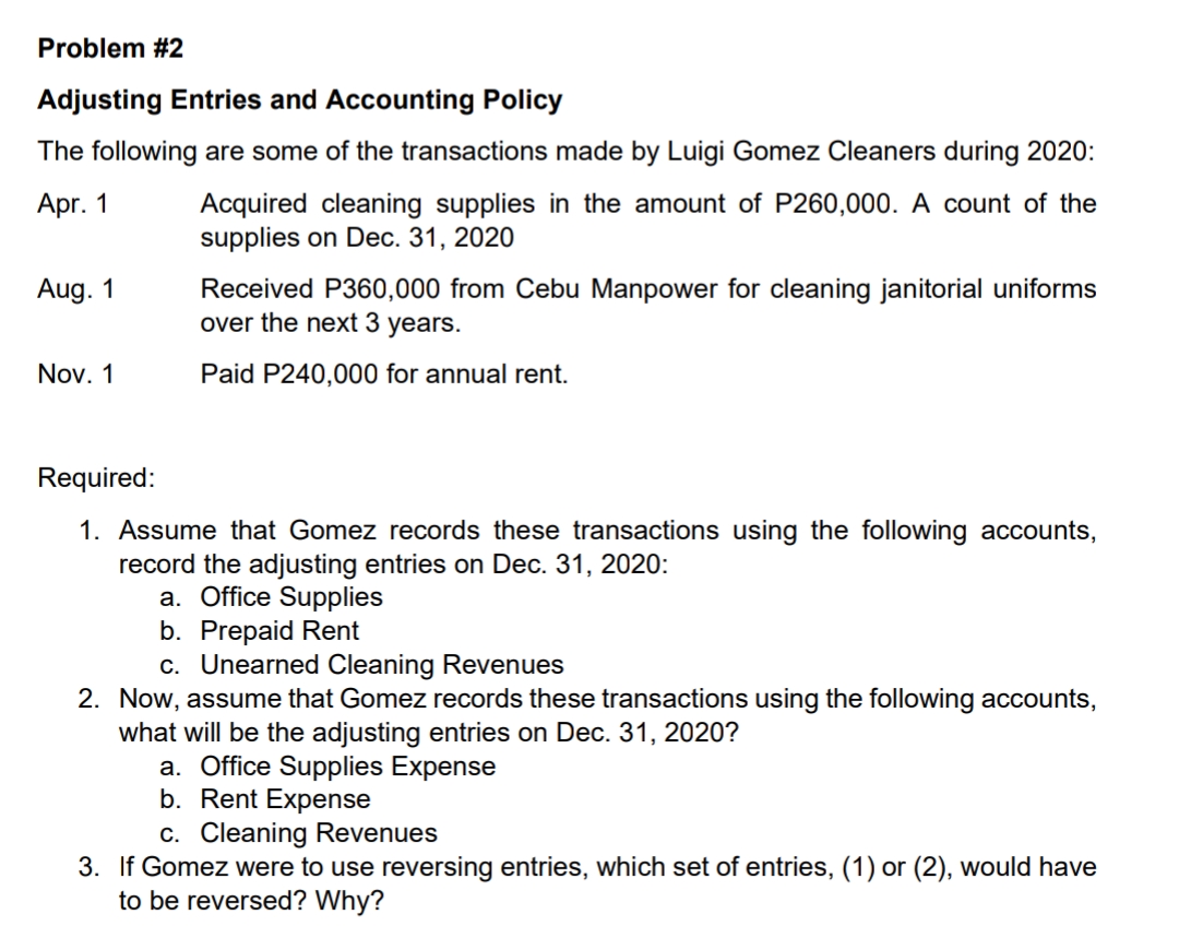 Problem #2
Adjusting Entries and Accounting Policy
The following are some of the transactions made by Luigi Gomez Cleaners during 2020:
Acquired cleaning supplies in the amount of P260,000. A count of the
supplies on Dec. 31, 2020
Apr. 1
Received P360,000 from Cebu Manpower for cleaning janitorial uniforms
over the next 3 years.
Aug. 1
Nov. 1
Paid P240,000 for annual rent.
Required:
1. Assume that Gomez records these transactions using the following accounts,
record the adjusting entries on Dec. 31, 2020:
a. Office Supplies
b. Prepaid Rent
c. Unearned Cleaning Revenues
2. Now, assume that Gomez records these transactions using the following accounts,
what will be the adjusting entries on Dec. 31, 2020?
a. Office Supplies Expense
b. Rent Expense
c. Cleaning Revenues
3. If Gomez were to use reversing entries, which set of entries, (1) or (2), would have
to be reversed? Why?
