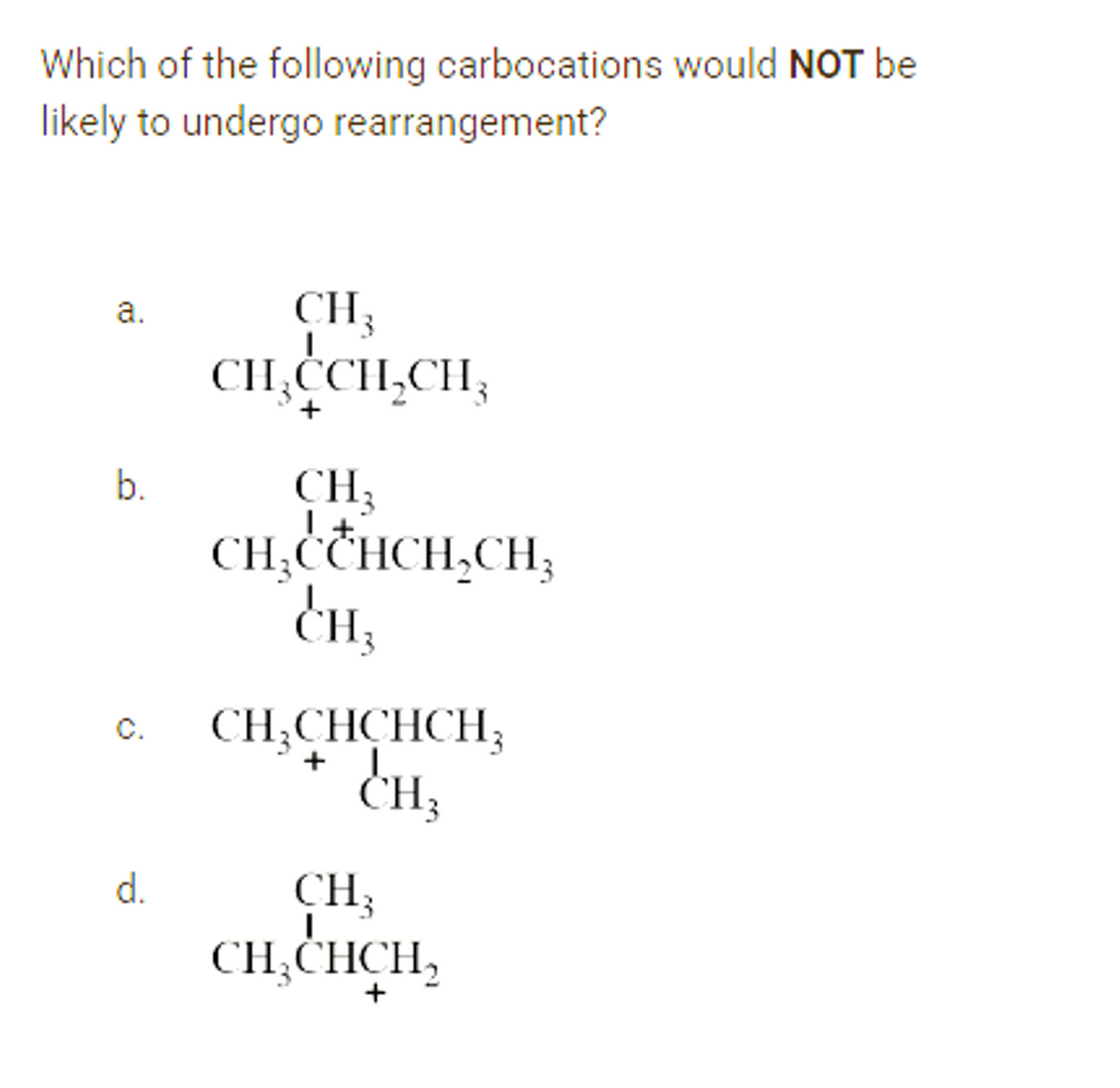 Which of the following carbocations would NOT be
likely to undergo rearrangement?
CH3
CH,CCH,CH,
a.
+
CH3
CH,CCHCH,CH,
b.
CH;CHCHCH;
+ 1.
CH3
C.
CH;
CH,CHCH,
d.
+
