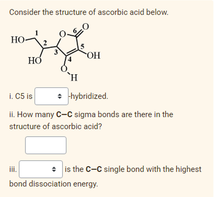 Consider the structure of ascorbic acid below.
НО
5
3
HO.
O
HỞ
`H
i. C5 is
• hybridized.
ii. How many C-C sigma bonds are there in the
structure of ascorbic acid?
iii.
is the C-C single bond with the highest
bond dissociation energy.
