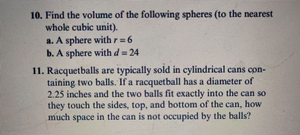 10. Find the volume of the following spheres (to the nearest
whole cubic unit).
a. A sphere with r= 6
b. A sphere with d= 24
11. Racquetballs are typically sold in cylindrical cans con-
taining two balls. If a racquetball has a diameter of
2.25 inches and the two balls fit exactly into the can so
they touch the sides, top, and bottom of the can, how
much space in the can is not occupied by the balls?
