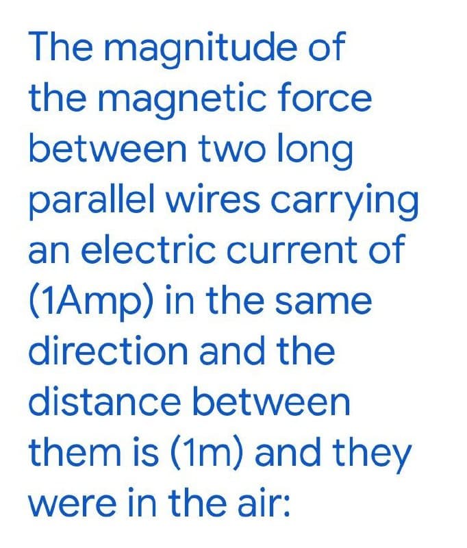 The magnitude of
the magnetic force
between two long
parallel wires carrying
an electric current of
(1Amp) in the same
direction and the
distance between
them is (1m) and they
were in the air:
