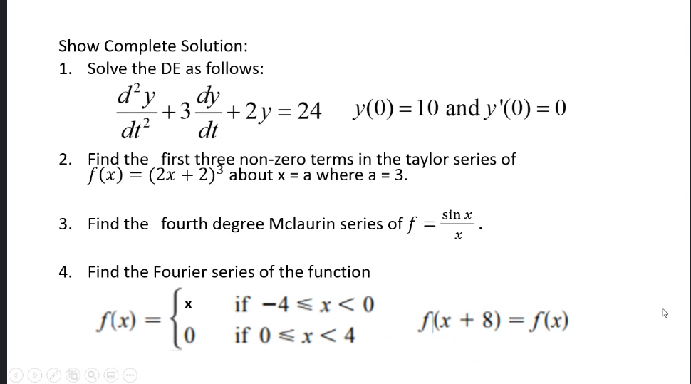 Show Complete Solution:
1. Solve the DE as follows:
d'y
dy
+3
+2y = 24 y(0) = 10 and y'(0) = 0
dt?
dt
2. Find the first three non-zero terms in the taylor series of
f (x) = (2x + 2)3 about x = a where a = 3.
sin x
3. Find the fourth degree Mclaurin series of f =
4. Find the Fourier series of the function
if -4 <x< 0
f(x) =
S(x + 8) = f(x)
%3D
if 0 <x< 4
