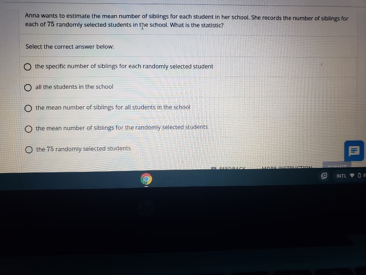 Anna wants to estimate the mean numnber of siblings for each student in her school. She records the number of siblings for
each of 75 randomly selected students in the school. What is the statistic?
Select the correct answer below:
O the specific number of siblings for each randomly selected student
O all the students in the school
the mean number of siblings for all students in the school
O the mean number of siblings for the randomly selected students
the 75 randomly selected students
555D RACK
MORE INSTRUCTION
INTL
