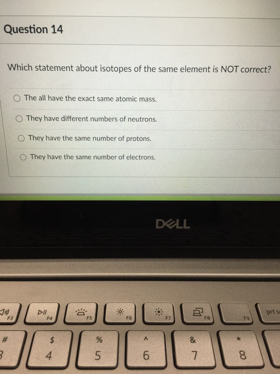 Question 14
Which statement about isotopes of the same element is NOT correct?
O The all have the exact same atomic mass.
O They have different numbers of neutrons.
O They have the same number of protons.
O They have the same number of electrons.
DELL
DII
prt s
F3
F4
F5
F6
F8
F9
%23
&
4
6.
8
%24
