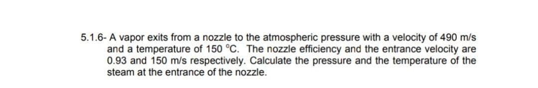 5.1.6- A vapor exits from a nozzle to the atmospheric pressure with a velocity of 490 m/s
and a temperature of 150 °C. The nozzle efficiency and the entrance velocity are
0.93 and 150 m/s respectively. Calculate the pressure and the temperature of the
steam at the entrance of the nozzle.
