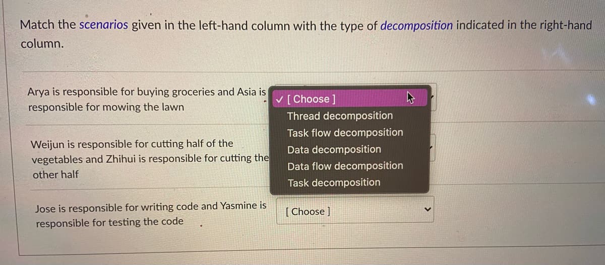 Match the scenarios given in the left-hand column with the type of decomposition indicated in the right-hand
column.
Arya is responsible for buying groceries and Asia is
V [Choose]
responsible for mowing the lawn
Thread decomposition
Task flow decomposition
Weijun is responsible for cutting half of the
vegetables and Zhihui is responsible for cutting the
Data decomposition
Data flow decomposition
other half
Task decomposition
Jose is responsible for writing code and Yasmine is
[ Choose ]
responsible for testing the code
