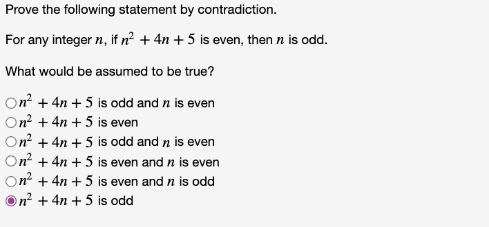 Prove the following statement by contradiction.
For any integer n, if n² + 4n + 5 is even, then n is odd.
What would be assumed to be true?
On? + 4n + 5 is odd and n is even
On? + 4n + 5 is even
On + 4n + 5 is odd and n is even
On? + 4n + 5 is even and n is even
On + 4n + 5 is even and n is odd
On? + 4n + 5 is odd
