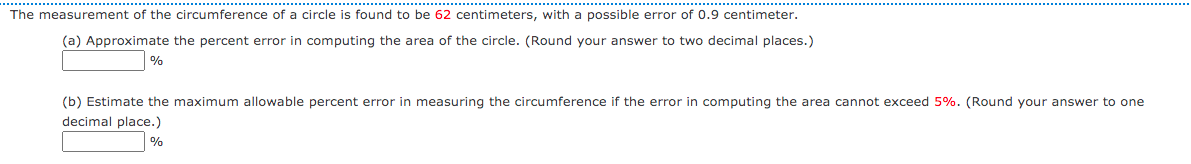 The measurement of the circumference of a circle is found to be 62 centimeters, with a possible error of 0.9 centimeter.
(a) Approximate the percent error in computing the area of the circle. (Round your answer to two decimal places.)
%
(b) Estimate the maximum allowable percent error in measuring the circumference if the error in computing the area cannot exceed 5%. (Round your answer to one
decimal place.)
%
