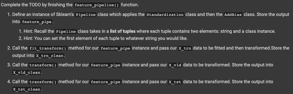 Complete the TODO by finishing the feature_pipeline () function.
1. Define an instance of Sklearn's Pipeline class which applies the standardization class and then the AddBias class. Store the output
into feature_pipe.
1. Hint: Recall the Pipeline class takes in a list of tuples where each tuple contains two elements: string and a class instance.
2. Hint: You can set the first element of each tuple to whatever string you would like.
2. Call the fit_transform() method for our feature_pipe instance and pass our x_trn data to be fitted and then transformed.Store the
output into x_trn_clean.
3. Call the transform() method for our feature_pipe instance and pass our x_vld data to be transformed. Store the output into
X_vld_clean.
4. Call the transform() method for our feature_pipe instance and pass our x_tst data to be transformed. Store the output into
X_tst_clean.