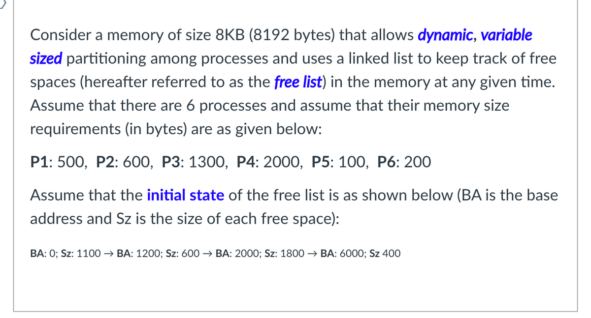 Consider a memory of size 8KB (8192 bytes) that allows dynamic, variable
sized partitioning among processes and uses a linked list to keep track of free
spaces (hereafter referred to as the free list) in the memory at any given time.
Assume that there are 6 processes and assume that their memory size
requirements (in bytes) are as given below:
Р1: 500, Р2: 600, Р3: 1300, Р4: 2000, Р5: 100, Р6: 200
Assume that the initial state of the free list is as shown below (BA is the base
address and Sz is the size of each free space):
ВА: 0; Sz: 1100 — ВА: 1200; Sz: 600 > BА: 2000; Sz: 1800> ВА: 6000%; Sz 400
