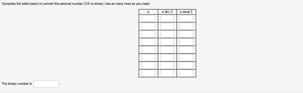 Complete the table below to convert the decimal number 216 to binary. Use as many rows as you need.
n div 2
n mod 2
n
The binary number is
