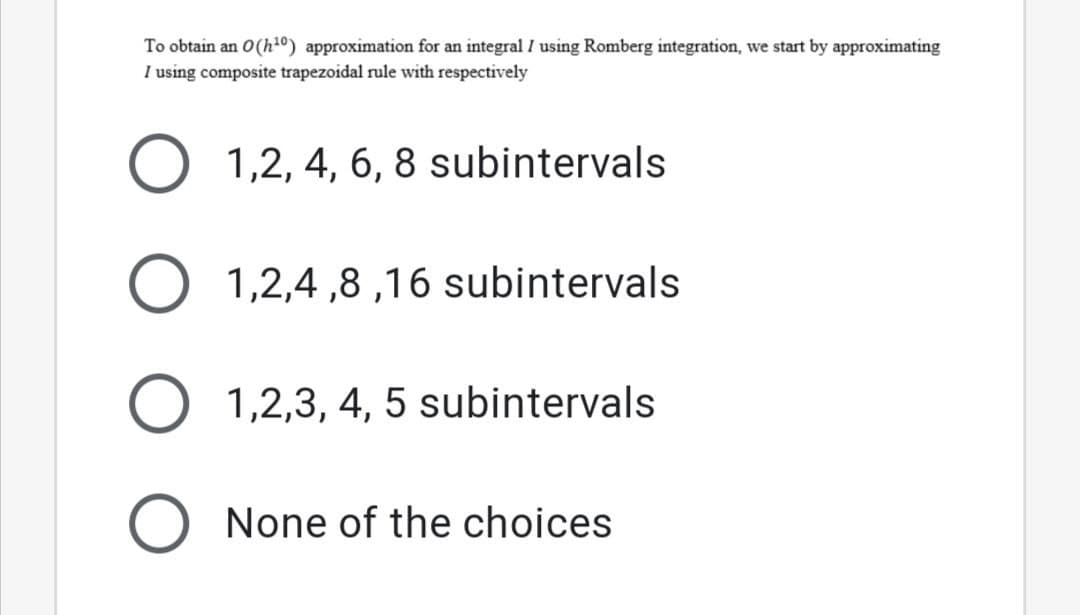 To obtain an 0(h1º) approximation for an integral I using Romberg integration, we start by approximating
I using composite trapezoidal rule with respectively
1,2, 4, 6, 8 subintervals
1,2,4 ,8 ,16 subintervals
1,2,3, 4, 5 subintervals
None of the choices
