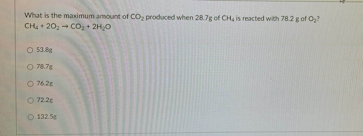 What is the maximum amount of CO2 produced when 28.7g of CH4 is reacted with 78.2 g of O2?
CH4 + 202 → CO2 + 2H20
O 53.8g
O 78.7g
O 76.2g
O 72.2g
O 132.5g
