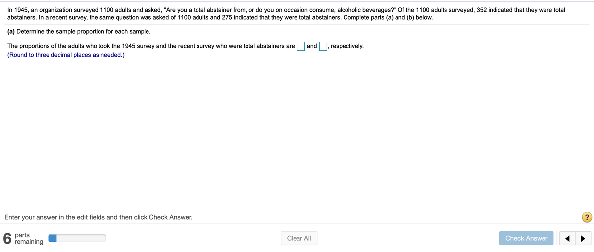 In 1945, an organization surveyed 1100 adults and asked, "Are you a total abstainer from, or do you on occasion consume, alcoholic beverages?" Of the 1100 adults surveyed, 352 indicated that they were total
abstainers. In a recent survey, the same question was asked of 1100 adults and 275 indicated that they were total abstainers. Complete parts (a) and (b) below.
(a) Determine the sample proportion for each sample.
The proportions of the adults who took the 1945 survey and the recent survey who were total abstainers are
and
respectively.
(Round to three decimal places as needed.)
Enter your answer in the edit fields and then click Check Answer.
parts
remaining
Clear All
Check Answer
