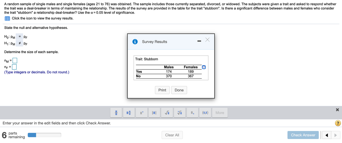 A random sample of single males and single females (ages 21 to 76) was obtained. The sample includes those currently separated, divorced, or widowed. The subjects were given a trait and asked to respond whether
the trait was a deal-breaker in terms of maintaining the relationship. The results of the survey are provided in the table for the trait "stubborn". Is there a significant difference between males and females who consider
the trait "stubborn" a relationship deal-breaker? Use the a = 0.05 level of significance.
Click the icon to view the survey results.
State the null and alternative hypotheses.
Ho: PM
= PF
H1: PM
Survey Results
PF
Determine the size of each sample.
Trait: Stubborn
nM
%3D
nF =
Males
Females
(Type integers or decimals. Do not round.)
Yes
174
189
No
370
367
Print
Done
(1,1)
More
Enter your answer in the edit fields and then click Check Answer.
?
6.
parts
remaining
Clear All
Check Answer

