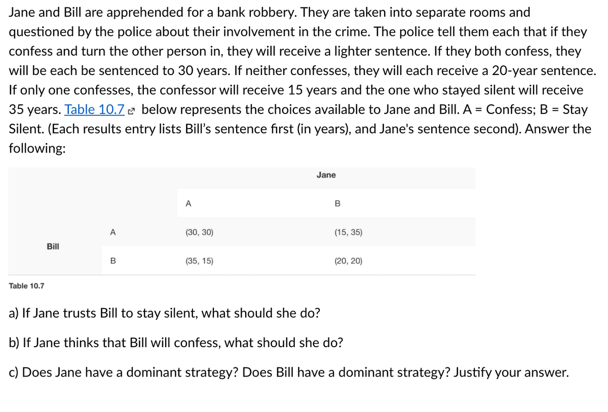 Jane and Bill are apprehended for a bank robbery. They are taken into separate rooms and
questioned by the police about their involvement in the crime. The police tell them each that if they
confess and turn the other person in, they will receive a lighter sentence. If they both confess, they
will be each be sentenced to 30 years. If neither confesses, they will each receive a 20-year sentence.
If only one confesses, the confessor will receive 15 years and the one who stayed silent will receive
35 years. Table 10.7 e below represents the choices available to Jane and Bill. A = Confess; B = Stay
Silent. (Each results entry lists Bill's sentence fırst (in years), and Jane's sentence second). Answer the
following:
Jane
A
B
A
(30, 30)
(15, 35)
Bill
(35, 15)
(20, 20)
Table 10.7
a) If Jane trusts Bill to stay silent, what should she do?
b) If Jane thinks that Bill will confess, what should she do?
c) Does Jane have a dominant strategy? Does Bill have a dominant strategy? Justify your answer.
