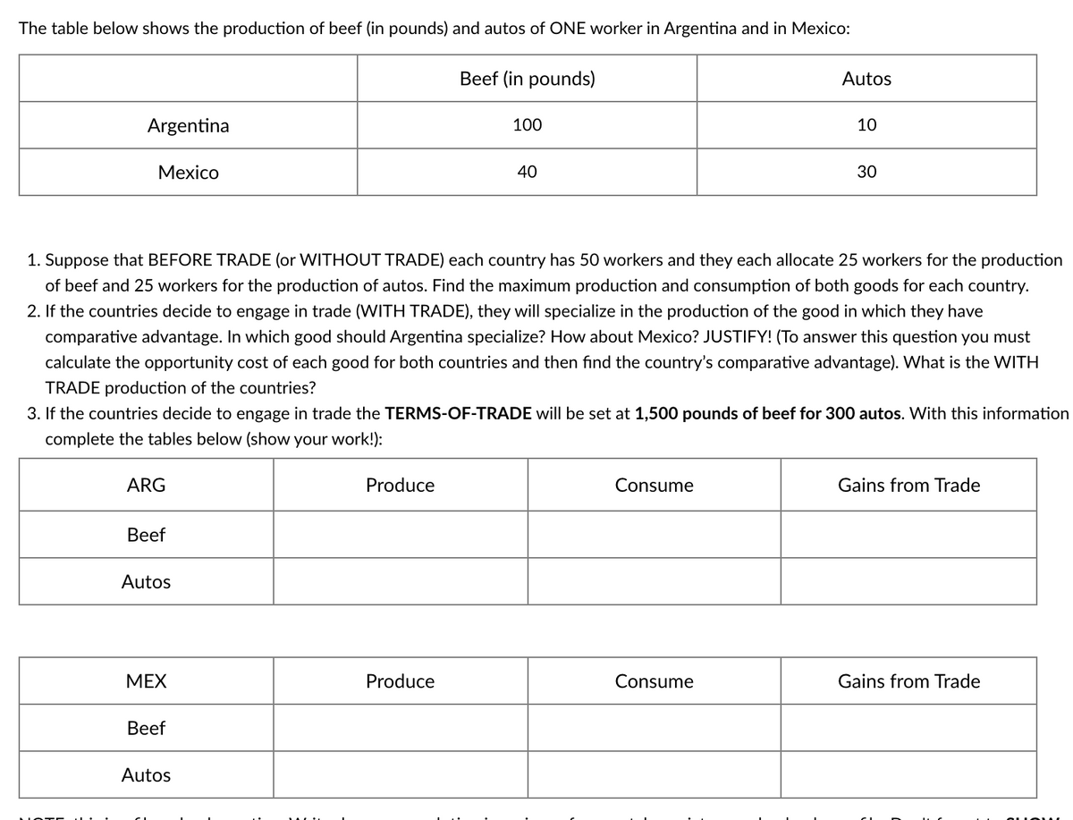 The table below shows the production of beef (in pounds) and autos of ONE worker in Argentina and in Mexico:
Beef (in pounds)
Autos
Argentina
100
10
Mexico
40
30
1. Suppose that BEFORE TRADE (or WITHOUT TRADE) each country has 50 workers and they each allocate 25 workers for the production
of beef and 25 workers for the production of autos. Find the maximum production and consumption of both goods for each country.
2. If the countries decide to engage in trade (WITH TRADE), they will specialize in the production of the good in which they have
comparative advantage. In which good should Argentina specialize? How about Mexico? JUSTIFY! (To answer this question you must
calculate the opportunity cost of each good for both countries and then find the country's comparative advantage). What is the WITH
TRADE production of the countries?
3. If the countries decide to engage in trade the TERMS-OF-TRADE will be set at 1,500 pounds of beef for 300 autos. With this information
complete the tables below (show your work!):
ARG
Produce
Consume
Gains from Trade
Beef
Autos
МЕX
Produce
Consume
Gains from Trade
Beef
Autos
