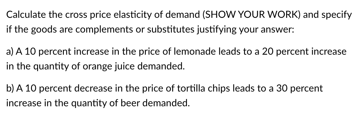 Calculate the cross price elasticity of demand (SHOW YOUR WORK) and specify
if the goods are complements or substitutes justifying your answer:
a) A 10 percent increase in the price of lemonade leads to a 20 percent increase
in the quantity of orange juice demanded.
b) A 10 percent decrease in the price of tortilla chips leads to a 30 percent
increase in the quantity of beer demanded.
