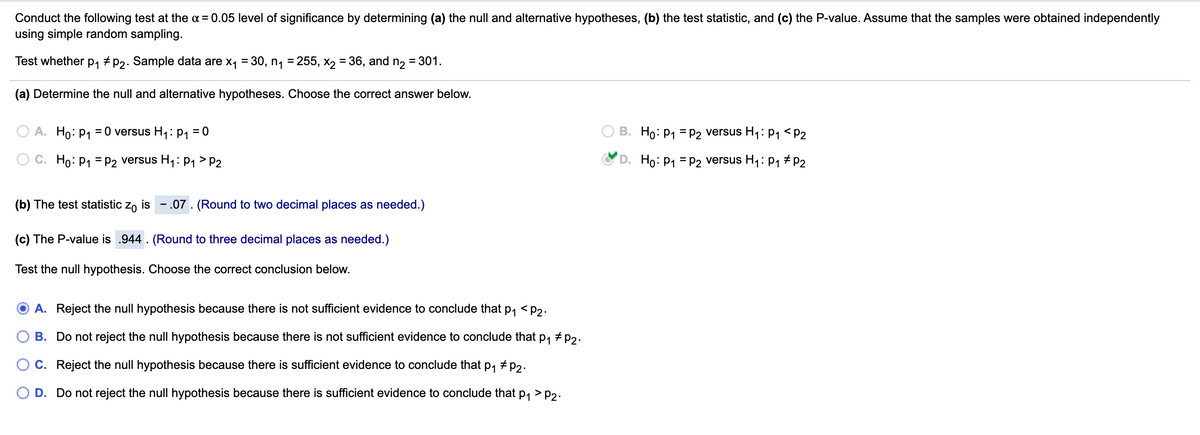 Conduct the following test at the a = 0.05 level of significance by determining (a) the null and alternative hypotheses, (b) the test statistic, and (c) the P-value. Assume that the samples were obtained independently
using simple random sampling.
Test whether p1 + p2. Sample data are x, = 30, n, = 255, X, = 36, and n, = 301.
(a) Determine the null and alternative hypotheses. Choose the correct answer below.
A. Ho: p, = 0 versus H,: p, = 0
B. Ho: P1 = P2 versus H1: p1 <P2
O C. Ho: P1 = P2 versus H1:P1 > P2
D. Ho: P1 = P2 versus H,: p1 # P2
(b) The test statistic zo is - .07. (Round to two decimal places as needed.)
(c) The P-value is .944 . (Round to three decimal places as needed.)
Test the null hypothesis. Choose the correct conclusion below.
A. Reject the null hypothesis because there is not sufficient evidence to conclude that p, <p2.
B. Do not reject the null hypothesis because there is not sufficient evidence to conclude that p, + p2.
OC. Reject the null hypothesis because there is sufficient evidence to conclude that
P1
+ P2.
D. Do not reject the null hypothesis because there is sufficient evidence to conclude that p, > p2.
