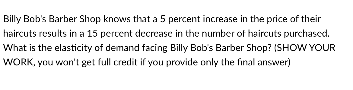 Billy Bob's Barber Shop knows that a 5 percent increase in the price of their
haircuts results in a 15 percent decrease in the number of haircuts purchased.
What is the elasticity of demand facing Billy Bob's Barber Shop? (SHOW YOUR
WORK, you won't get full credit if you provide only the final answer)
