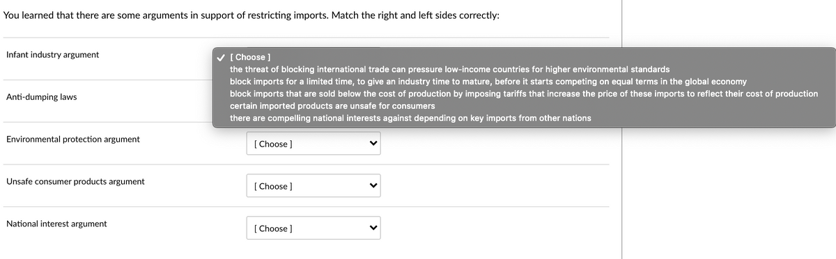 You learned that there are some arguments in support of restricting imports. Match the right and left sides correctly:
Infant industry argument
V [ Choose ]
the threat of blocking international trade can pressure low-income countries for higher environmental standards
block imports for a limited time, to give an industry time to mature, before it starts competing on equal terms in the global economy
block imports that are sold below the cost of production by imposing tariffs that increase the price of these imports to reflect their cost of production
certain imported products are unsafe for consumers
there are compelling national interests against depending on key imports from other nations
Anti-dumping laws
Environmental protection argument
[ Choose ]
Unsafe consumer products argument
[ Choose ]
National interest argument
[ Choose ]
