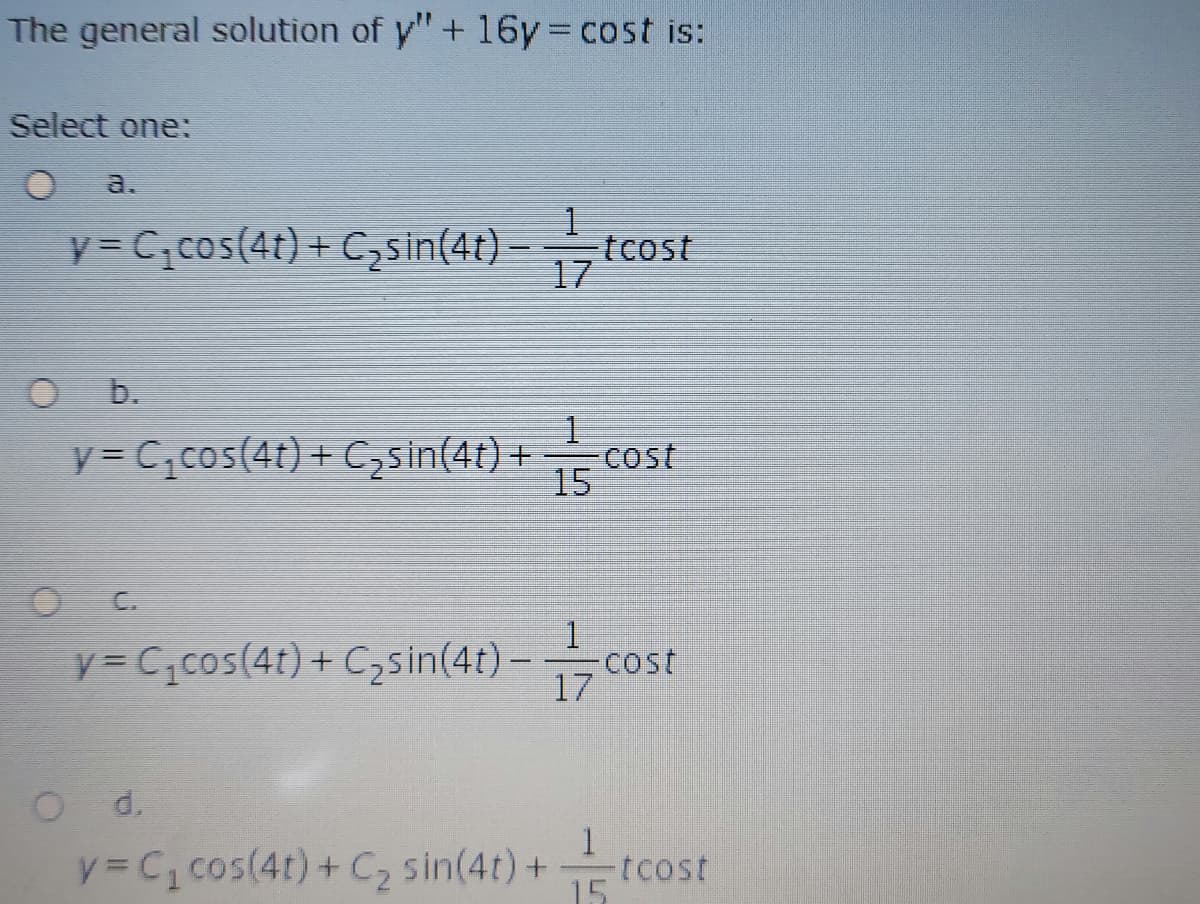 The general solution of y"+ 16y cost is:
Select one:
a.
y = C;cos(4t) + Czsin(4t).
–tcost
17
b.
y = C,cos(4t) + C,sin(4t) +
Cost
15
C.
y = C;cos(4t) + C,sin(4t) -cost
17
Od.
y = C1 cos(4t) + C, sin(4t) +
tcost
15

