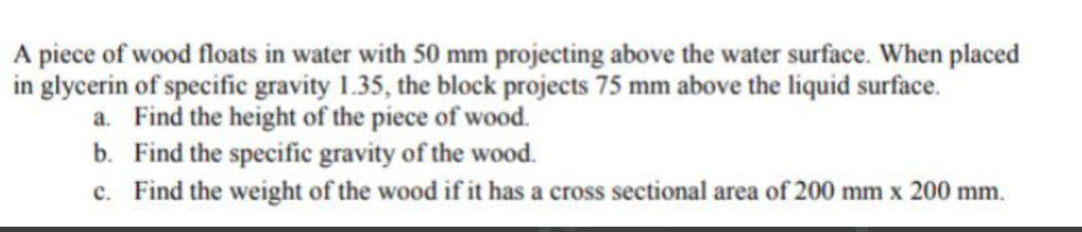 A piece of wood floats in water with 50 mm projecting above the water surface. When placed
in glycerin of specific gravity 1.35, the block projects 75 mm above the liquid surface.
a. Find the height of the piece of wood.
b. Find the specific gravity of the wood.
c. Find the weight of the wood if it has a cross sectional area of 200 mm x 200 mm.
