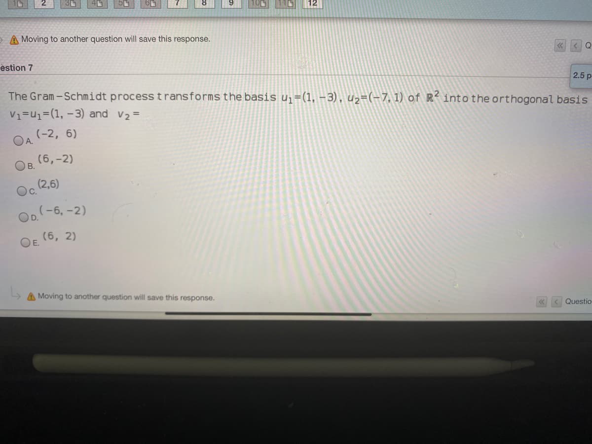 12
A Moving to another question will save this response.
< Q
estion 7
2.5 p
The Gram-Schmidt process transforms the basis uj=(1, –3), u2=(-7, 1) of R- into the orthogonal basis
V1=u1=(1, -3) and v2 =
(-2, 6)
OA.
(6,-2)
OB.
(2,6)
Oc.
OD -6, -2)
(6, 2)
OE.
A Moving to another question will save this response.
Questio
