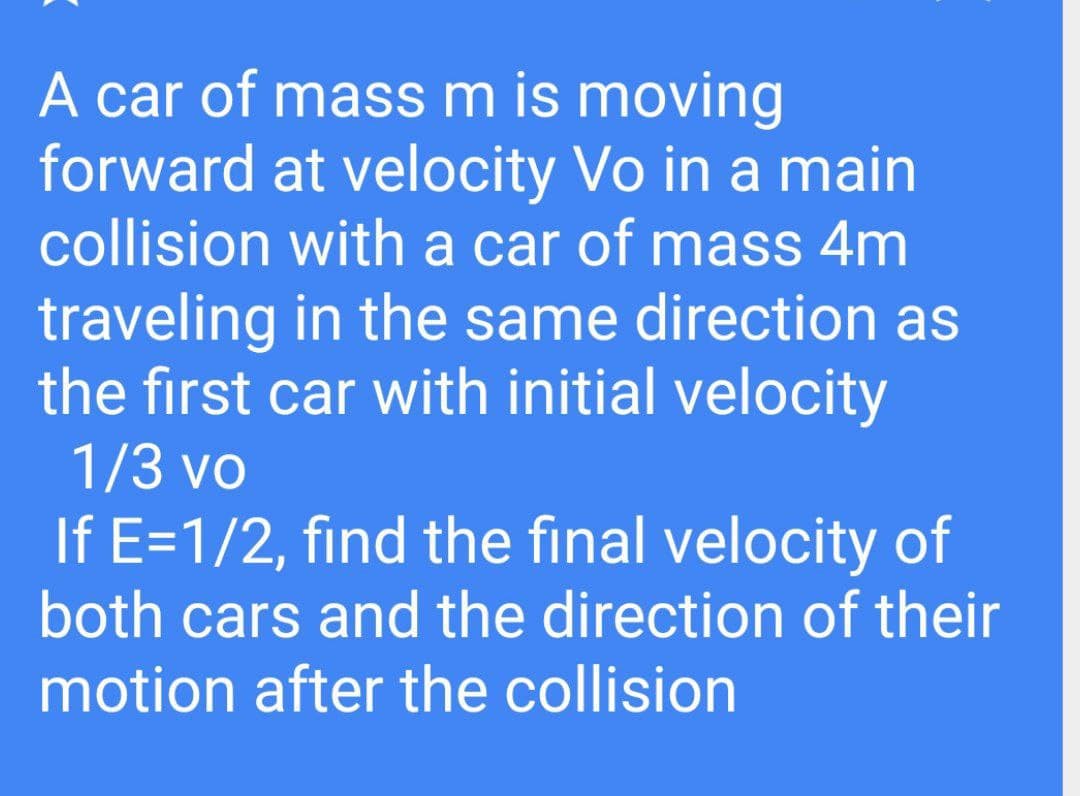 A car of mass m is moving
forward at velocity Vo in a main
collision with a car of mass 4m
traveling in the same direction as
the first car with initial velocity
1/3 vo
If E=1/2, find the final velocity of
both cars and the direction of their
motion after the collision
