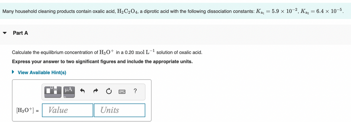 Many household cleaning products contain oxalic acid, H2 C204, a diprotic acid with the following dissociation constants: Ka
= 5.9 x 10-2, Ka
= 6.4 × 10-5
Part A
Calculate the equilibrium concentration of H3O+ in a 0.20 mol L-1 solution of oxalic acid.
Express your answer to two significant figures and include the appropriate units.
• View Available Hint(s)
HA
[H3O+] =
Value
Units
